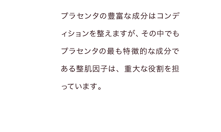 プラセンタの豊富な成分はコンディションを整えますが、その中でもプラセンタの最も特徴的な成分である整肌因子は、重大な役割を担っています。