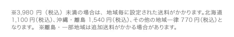 ※3,980円（税込）未満の場合は、地域毎に設定された送料がかかります。北海道1,100円（税込）、沖縄・離島 1,540円（税込）、その他の地域一律 770円（税込）となります。※離島・一部地域は追加送料がかかる場合があります。