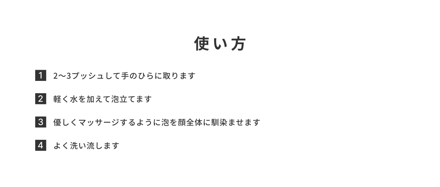 使い方：2〜3プッシュして手のひらに取ります。軽く水を加えて泡立てます。優しくマッサージするように泡を顔全体に馴染ませます。よく洗い流します。