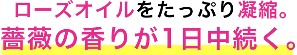 ローズオイルをたっぷり凝縮。薔薇の香りが1日中続く。