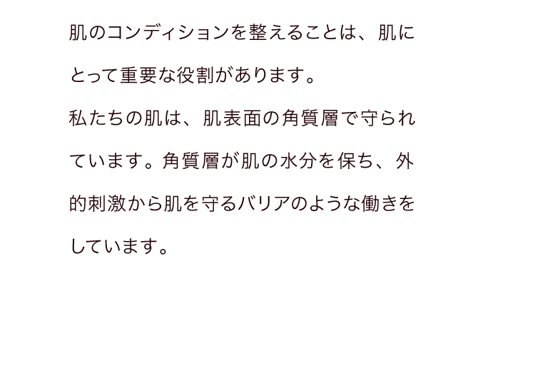 肌のコンディションを整えることは、肌にとって重要な役割があります。私たちの肌は、肌表面の角質層で守られています。角質層が肌の水分を保ち、外的刺激から肌を守るバリアのような働きをしています。