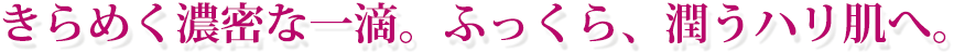 きらめく濃密な一滴。ふっくら潤うハリ肌へ。